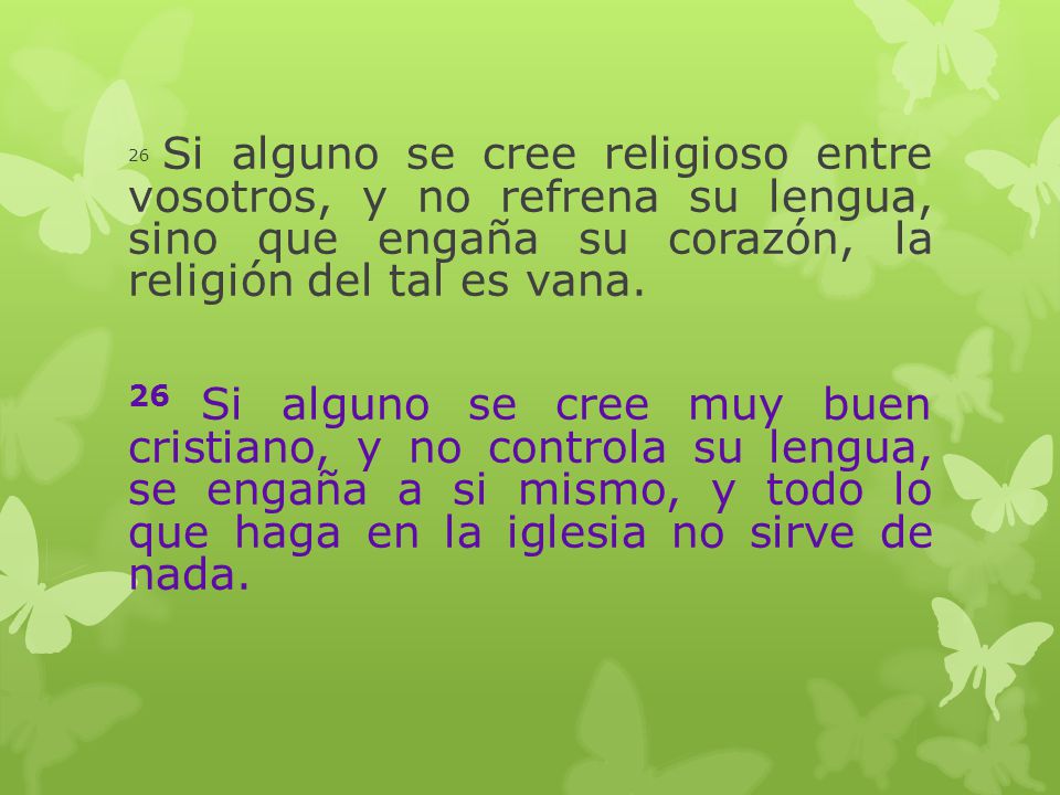 26 Si alguno se cree religioso entre vosotros, y no refrena su lengua, sino que engaña su corazón, la religión del tal es vana.