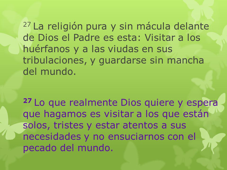 27 La religión pura y sin mácula delante de Dios el Padre es esta: Visitar a los huérfanos y a las viudas en sus tribulaciones, y guardarse sin mancha del mundo.