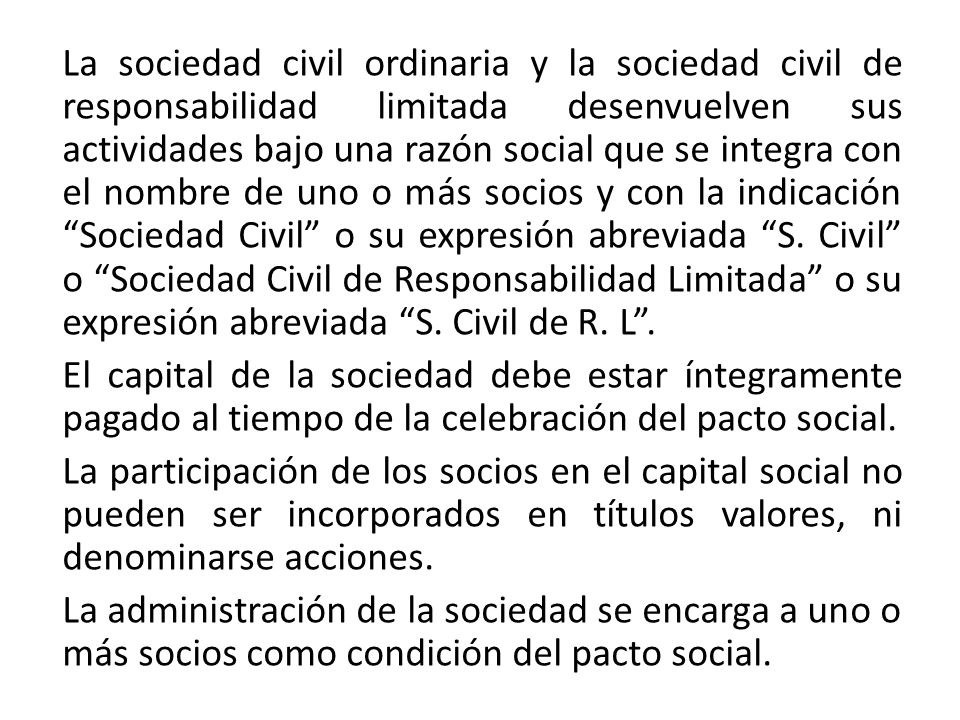 La sociedad civil ordinaria y la sociedad civil de responsabilidad limitada desenvuelven sus actividades bajo una razón social que se integra con el nombre de uno o más socios y con la indicación Sociedad Civil o su expresión abreviada S.