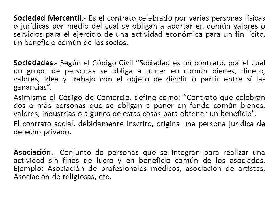 Sociedad Mercantil.- Es el contrato celebrado por varias personas físicas o jurídicas por medio del cual se obligan a aportar en común valores o servicios para el ejercicio de una actividad económica para un fin lícito, un beneficio común de los socios.
