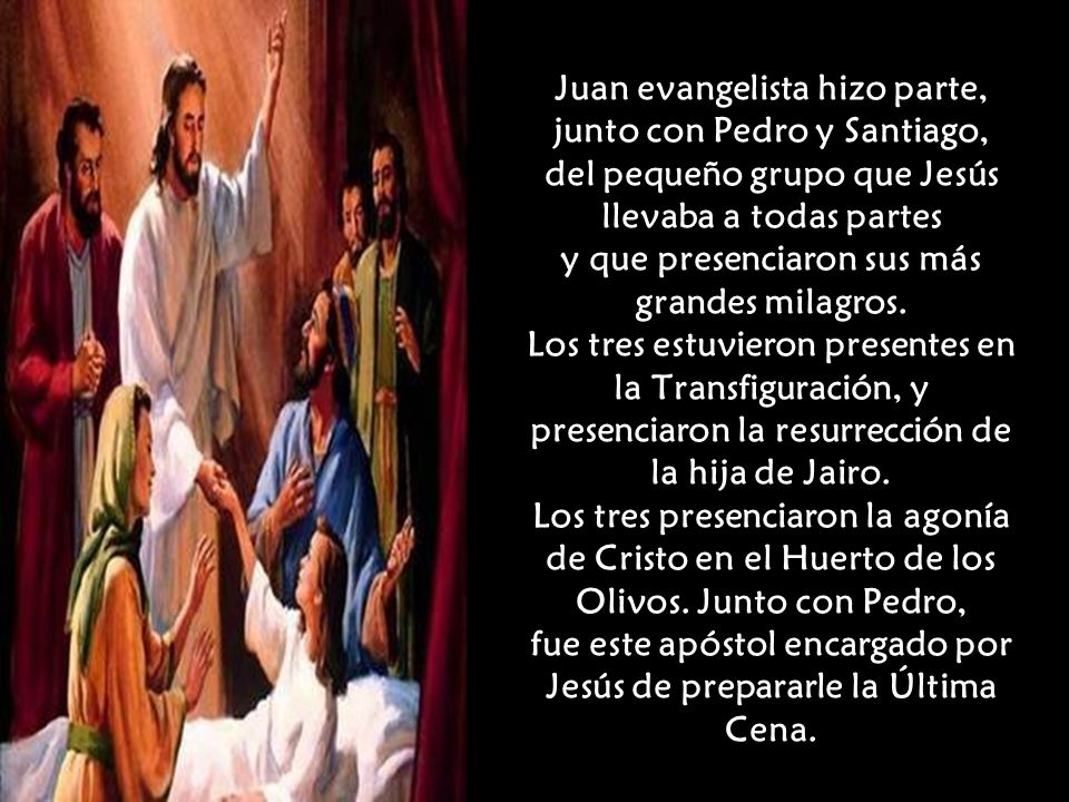 Juan evangelista hizo parte, junto con Pedro y Santiago, del pequeño grupo que Jesús llevaba a todas partes y que presenciaron sus más grandes milagros.