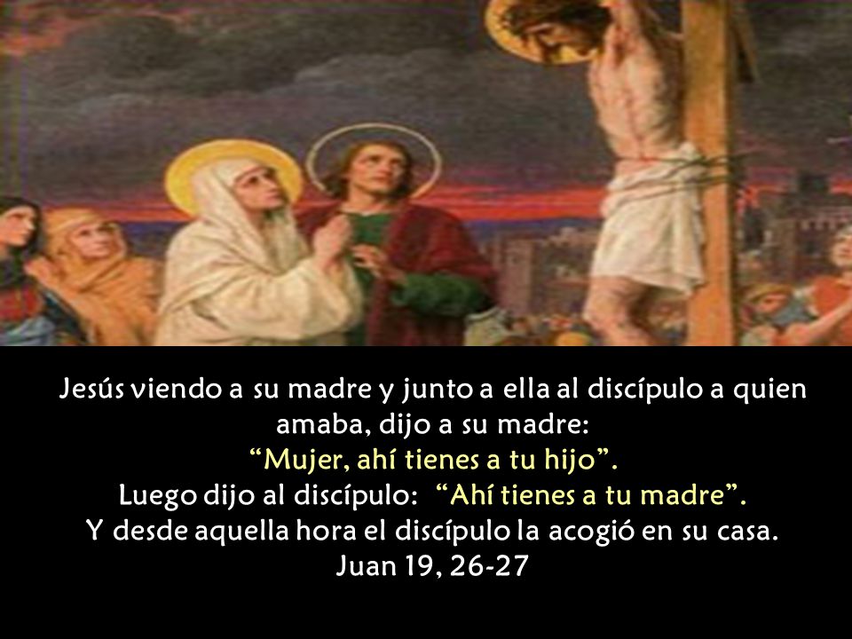 Jesús viendo a su madre y junto a ella al discípulo a quien amaba, dijo a su madre: Mujer, ahí tienes a tu hijo .