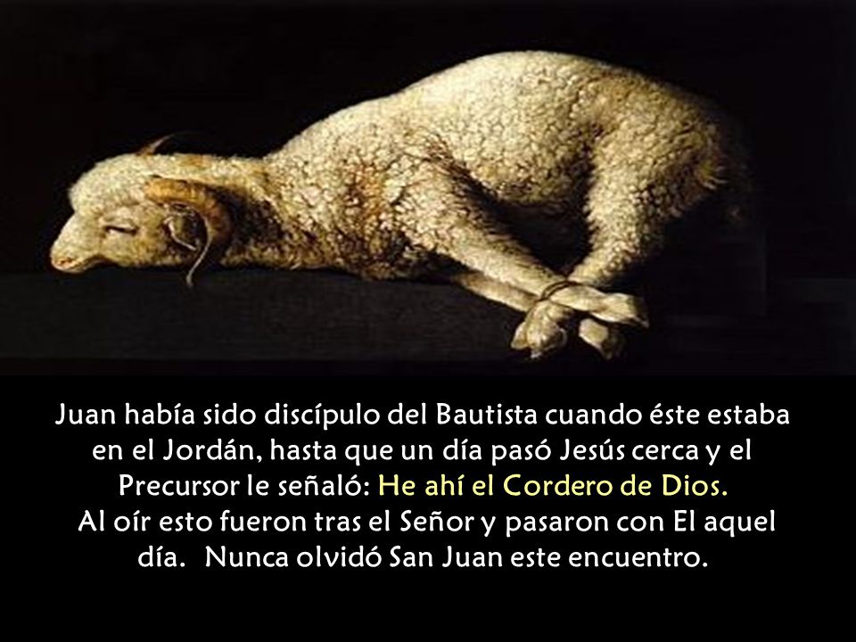Juan había sido discípulo del Bautista cuando éste estaba en el Jordán, hasta que un día pasó Jesús cerca y el Precursor le señaló: He ahí el Cordero de Dios.