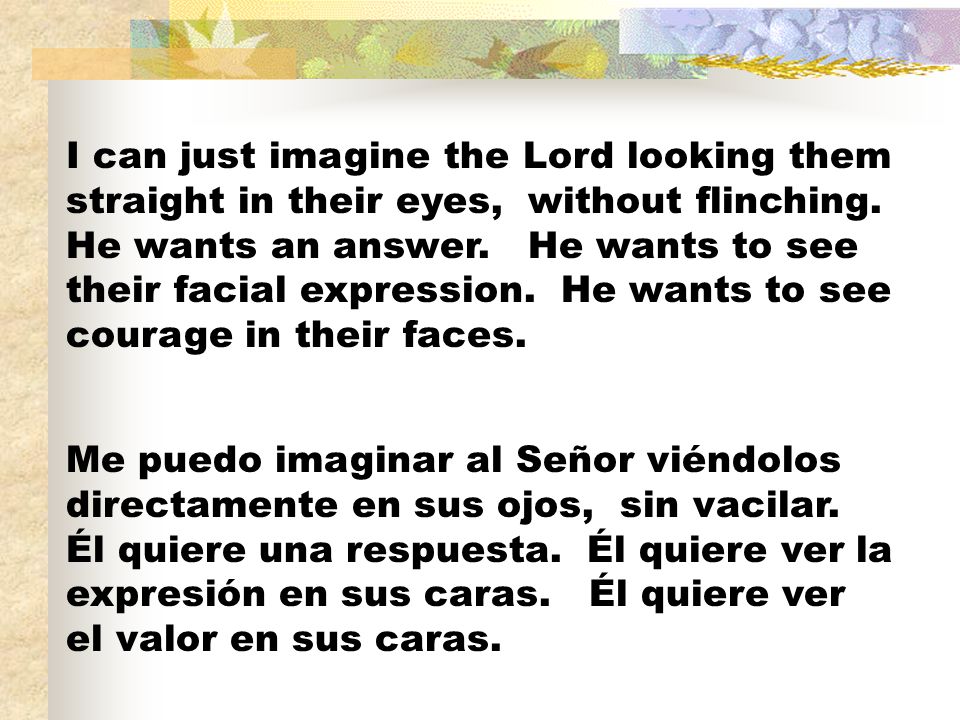 I can just imagine the Lord looking them straight in their eyes, without flinching. He wants an answer. He wants to see their facial expression. He wants to see courage in their faces.