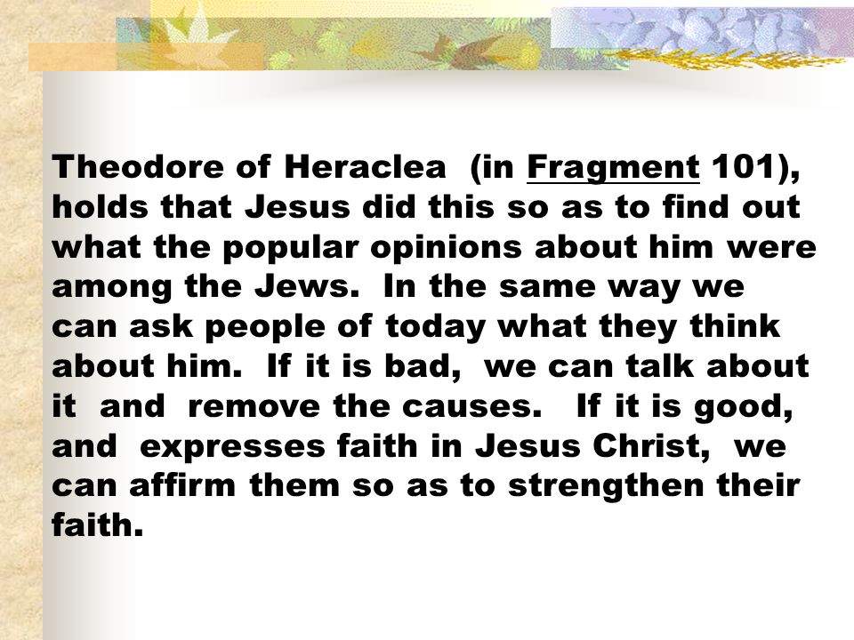 Theodore of Heraclea (in Fragment 101), holds that Jesus did this so as to find out what the popular opinions about him were among the Jews.