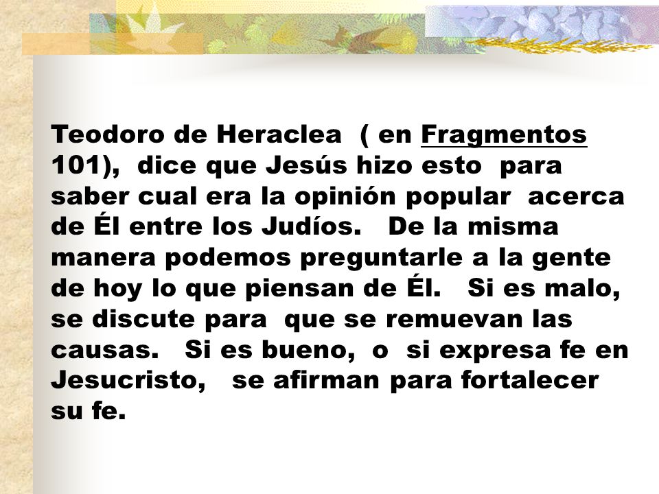 Teodoro de Heraclea ( en Fragmentos 101), dice que Jesús hizo esto para saber cual era la opinión popular acerca de Él entre los Judíos.