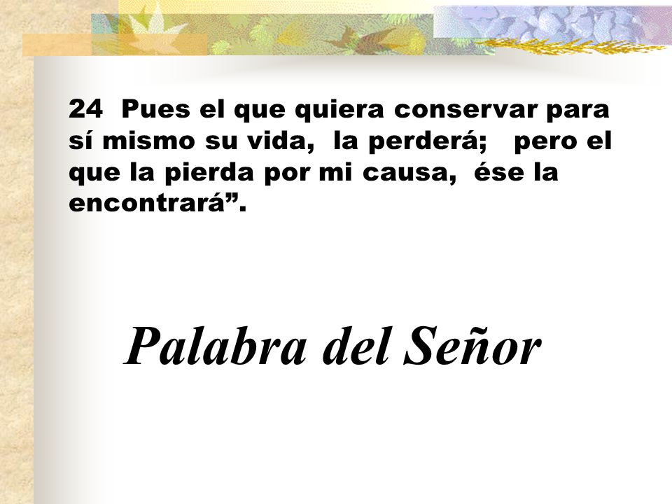 24 Pues el que quiera conservar para sí mismo su vida, la perderá; pero el que la pierda por mi causa, ése la encontrará .