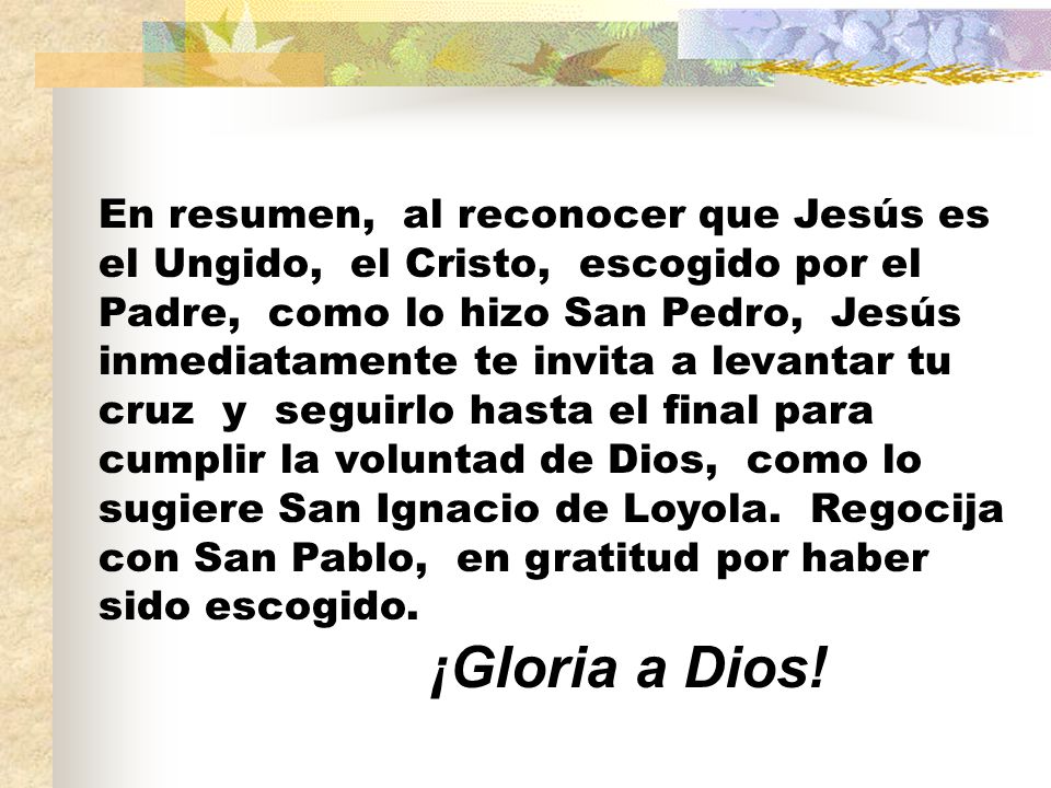 En resumen, al reconocer que Jesús es el Ungido, el Cristo, escogido por el Padre, como lo hizo San Pedro, Jesús inmediatamente te invita a levantar tu cruz y seguirlo hasta el final para cumplir la voluntad de Dios, como lo sugiere San Ignacio de Loyola.
