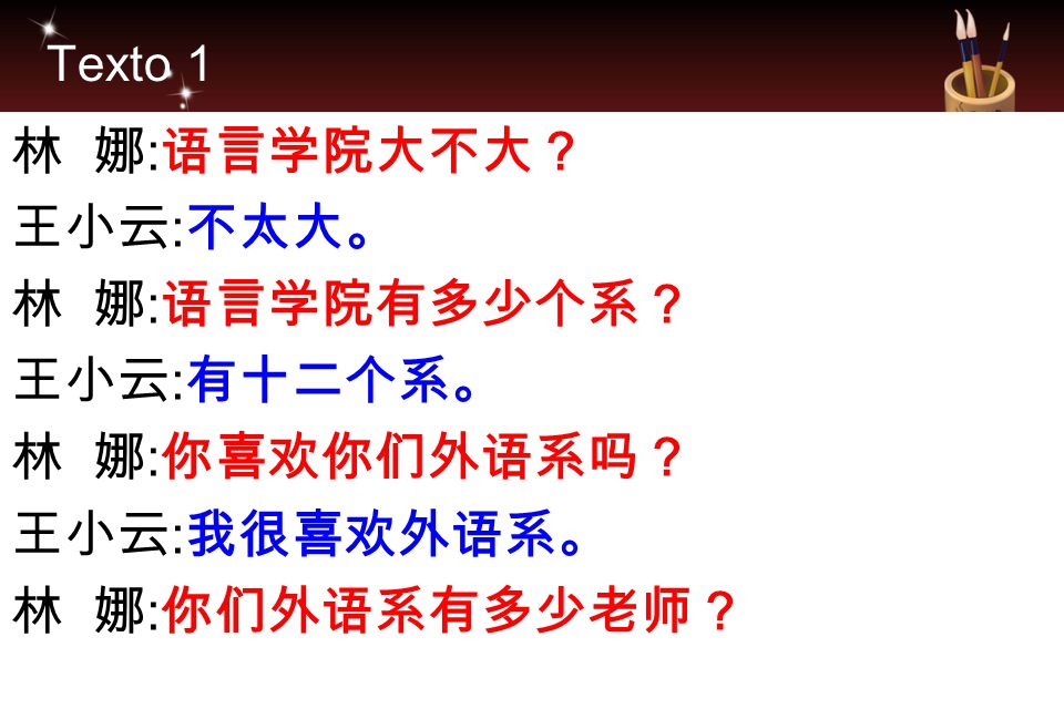 Texto 1 林 娜:语言学院大不大？ 王小云:不太大。 林 娜:语言学院有多少个系？ 王小云:有十二个系。 林 娜:你喜欢你们外语系吗？ 王小云:我很喜欢外语系。 林 娜:你们外语系有多少老师？