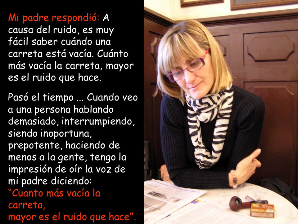 Mi padre respondió: A causa del ruido, es muy fácil saber cuándo una carreta está vacía. Cuánto más vacía la carreta, mayor es el ruido que hace.
