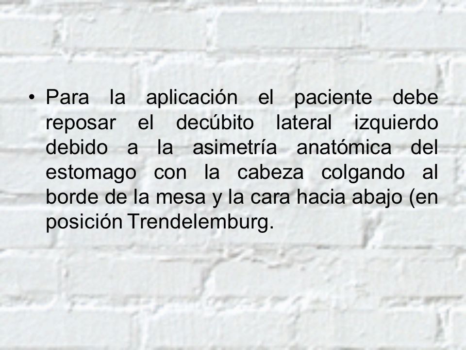 Para la aplicación el paciente debe reposar el decúbito lateral izquierdo debido a la asimetría anatómica del estomago con la cabeza colgando al borde de la mesa y la cara hacia abajo (en posición Trendelemburg.