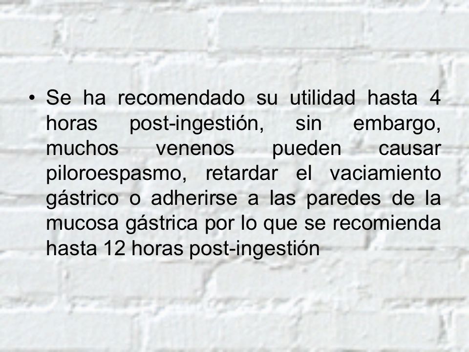 Se ha recomendado su utilidad hasta 4 horas post-ingestión, sin embargo, muchos venenos pueden causar piloroespasmo, retardar el vaciamiento gástrico o adherirse a las paredes de la mucosa gástrica por lo que se recomienda hasta 12 horas post-ingestión