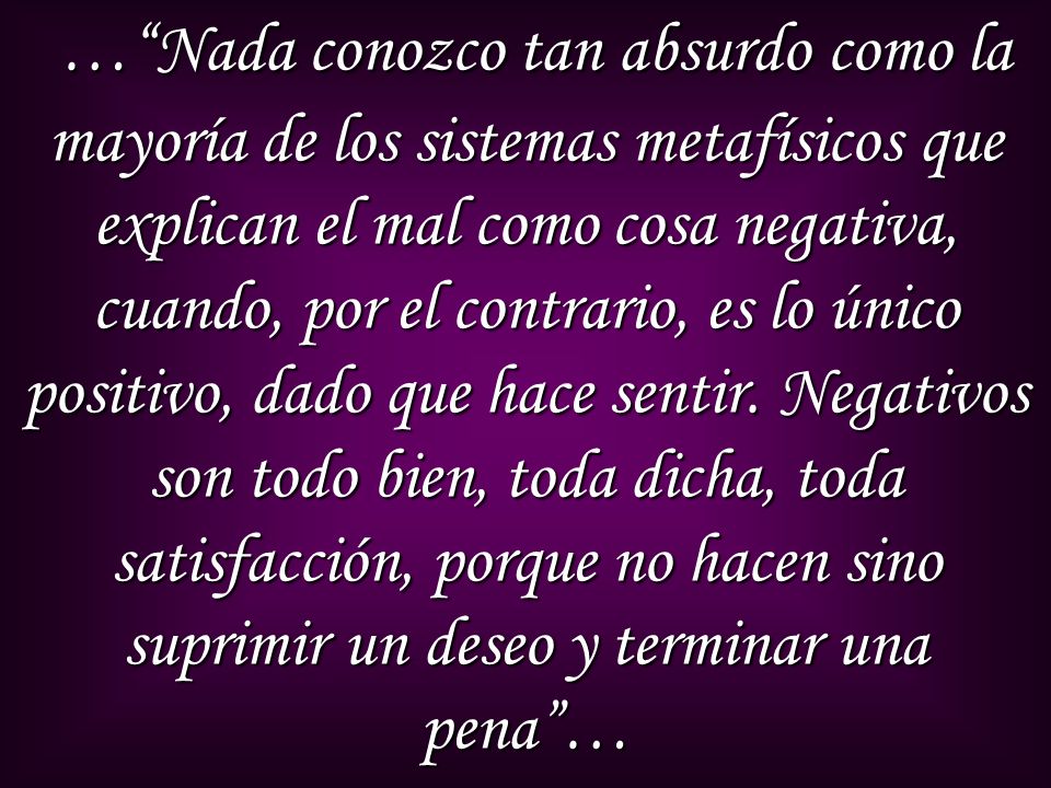 … Nada conozco tan absurdo como la mayoría de los sistemas metafísicos que explican el mal como cosa negativa, cuando, por el contrario, es lo único positivo, dado que hace sentir.
