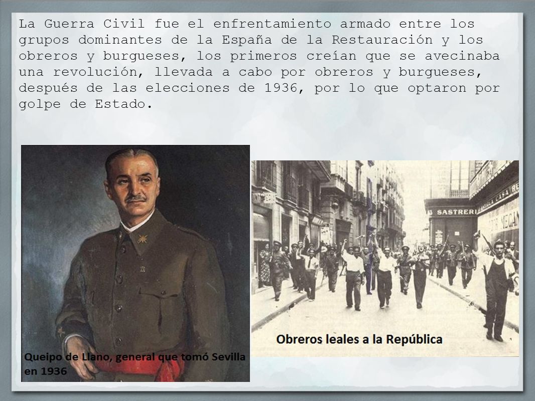 La Guerra Civil fue el enfrentamiento armado entre los grupos dominantes de la España de la Restauración y los obreros y burgueses, los primeros creían que se avecinaba una revolución, llevada a cabo por obreros y burgueses, después de las elecciones de 1936, por lo que optaron por golpe de Estado.