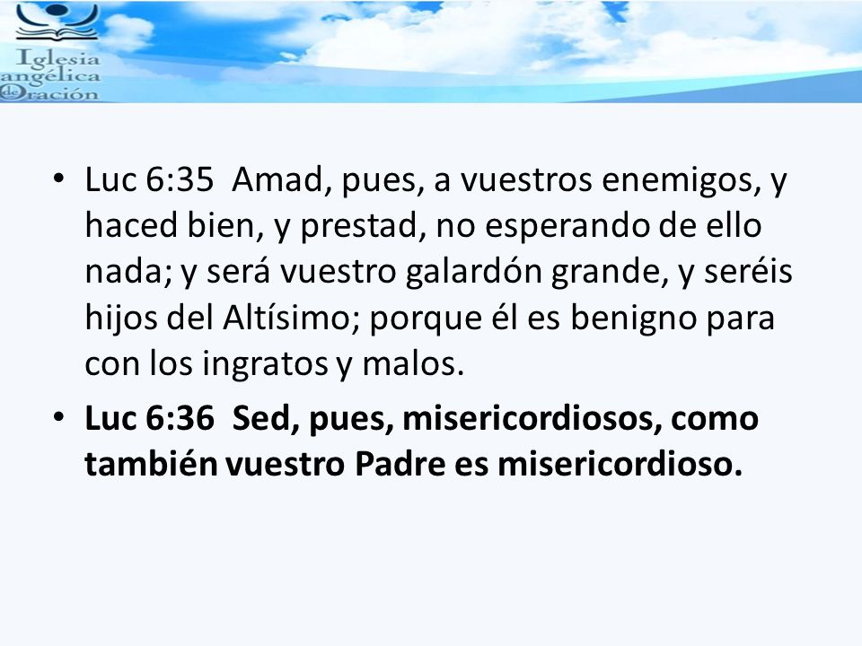 Luc 6:35 Amad, pues, a vuestros enemigos, y haced bien, y prestad, no esperando de ello nada; y será vuestro galardón grande, y seréis hijos del Altísimo; porque él es benigno para con los ingratos y malos.