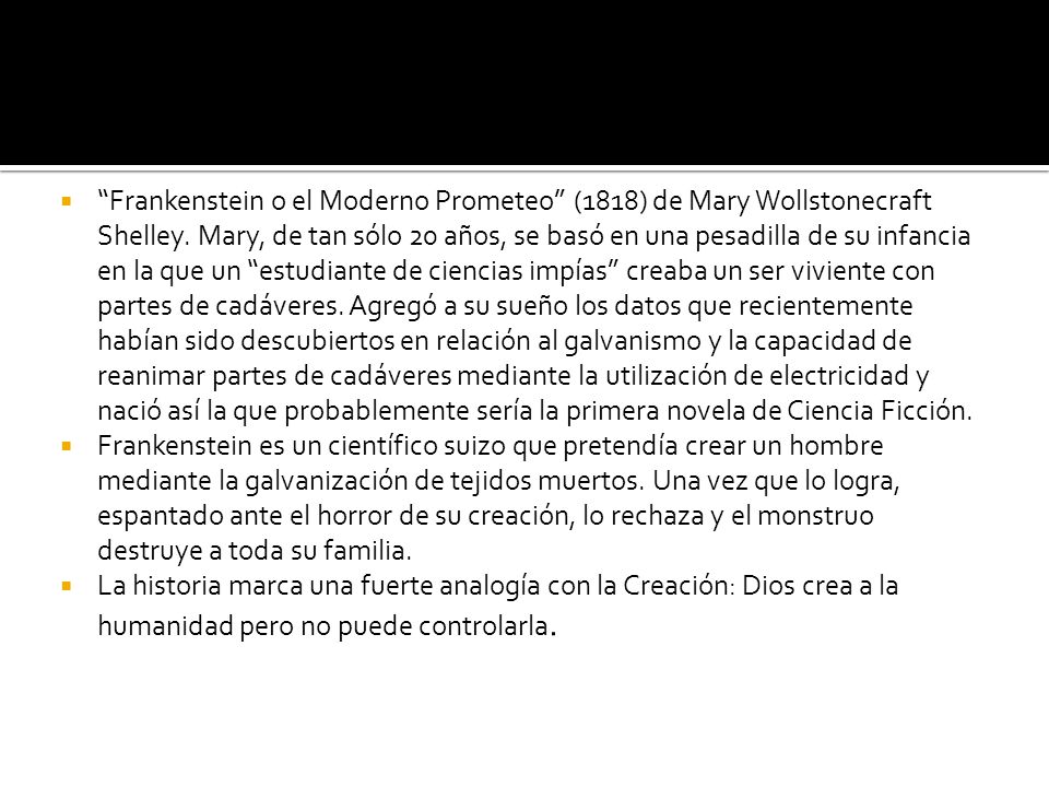 Frankenstein o el Moderno Prometeo (1818) de Mary Wollstonecraft Shelley. Mary, de tan sólo 20 años, se basó en una pesadilla de su infancia en la que un estudiante de ciencias impías creaba un ser viviente con partes de cadáveres. Agregó a su sueño los datos que recientemente habían sido descubiertos en relación al galvanismo y la capacidad de reanimar partes de cadáveres mediante la utilización de electricidad y nació así la que probablemente sería la primera novela de Ciencia Ficción.