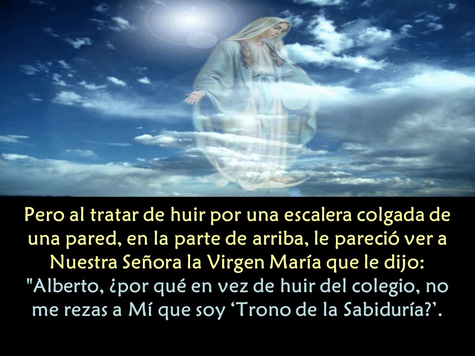 Pero al tratar de huir por una escalera colgada de una pared, en la parte de arriba, le pareció ver a Nuestra Señora la Virgen María que le dijo: Alberto, ¿por qué en vez de huir del colegio, no me rezas a Mí que soy ‘Trono de la Sabiduría ’.