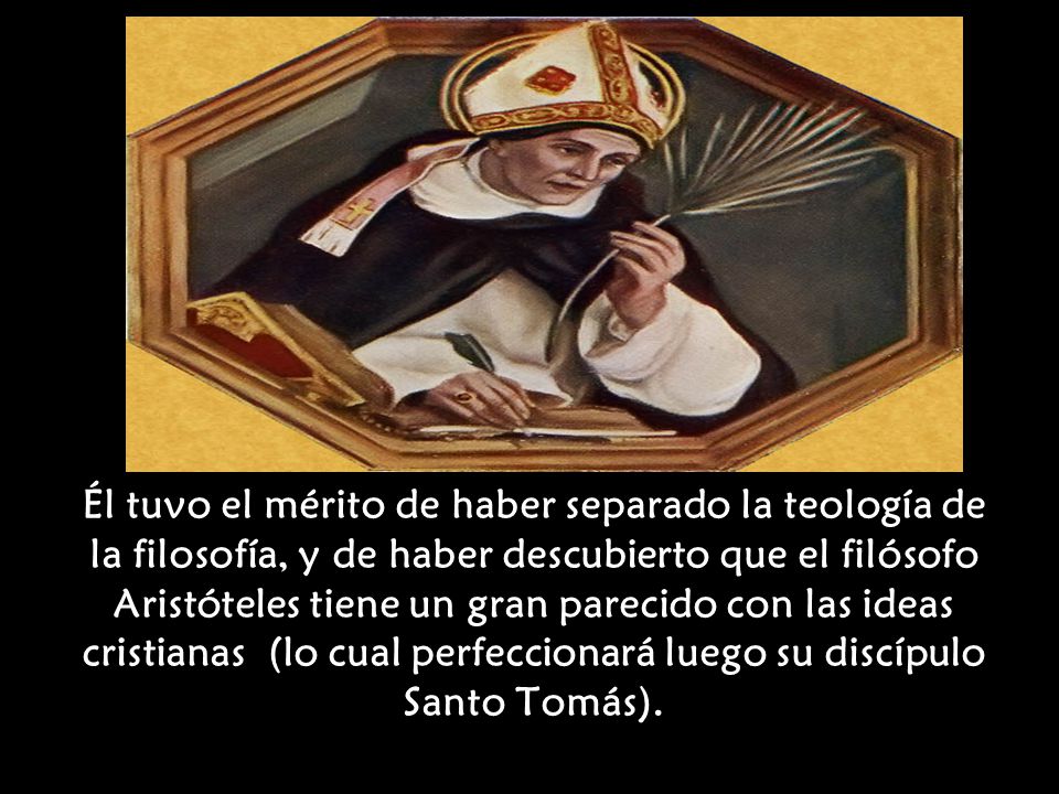Él tuvo el mérito de haber separado la teología de la filosofía, y de haber descubierto que el filósofo Aristóteles tiene un gran parecido con las ideas cristianas (lo cual perfeccionará luego su discípulo Santo Tomás).