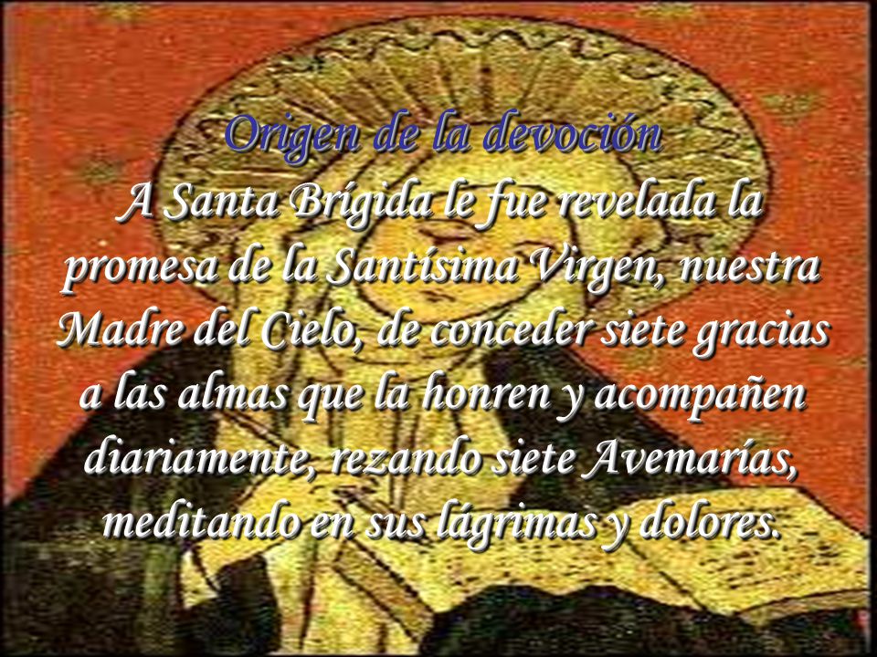 Origen de la devoción A Santa Brígida le fue revelada la promesa de la Santísima Virgen, nuestra Madre del Cielo, de conceder siete gracias a las almas que la honren y acompañen diariamente, rezando siete Avemarías, meditando en sus lágrimas y dolores.