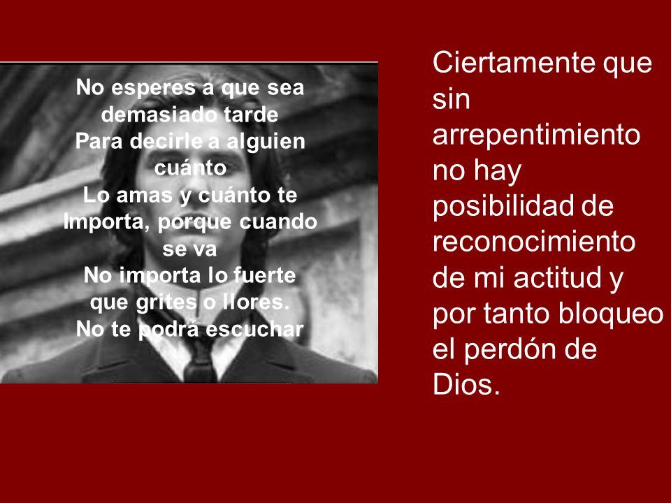 Ciertamente que sin arrepentimiento no hay posibilidad de reconocimiento de mi actitud y por tanto bloqueo el perdón de Dios.