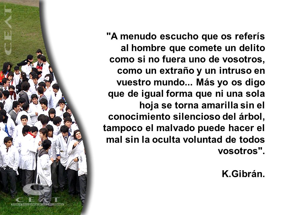 A menudo escucho que os referís al hombre que comete un delito como si no fuera uno de vosotros, como un extraño y un intruso en vuestro mundo... Más yo os digo que de igual forma que ni una sola hoja se torna amarilla sin el conocimiento silencioso del árbol, tampoco el malvado puede hacer el mal sin la oculta voluntad de todos vosotros .