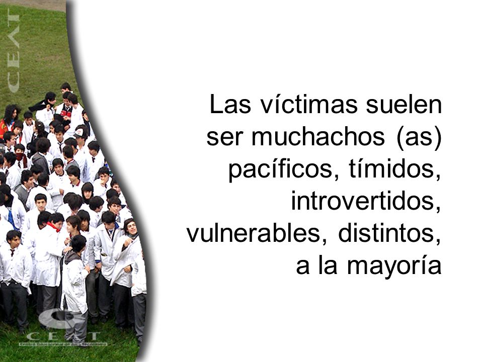 Las víctimas suelen ser muchachos (as) pacíficos, tímidos, introvertidos, vulnerables, distintos, a la mayoría