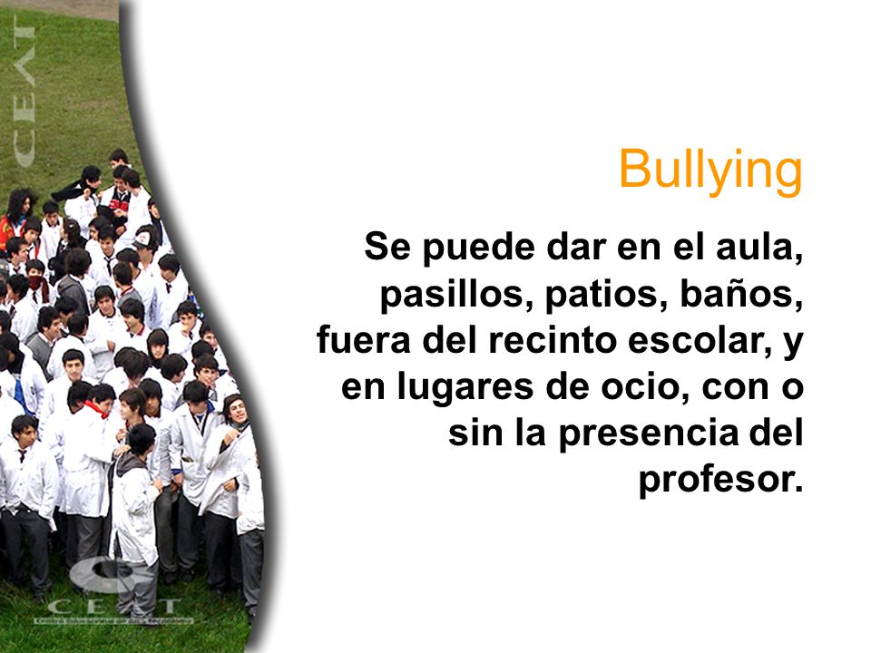 Bullying Se puede dar en el aula, pasillos, patios, baños, fuera del recinto escolar, y en lugares de ocio, con o sin la presencia del profesor.