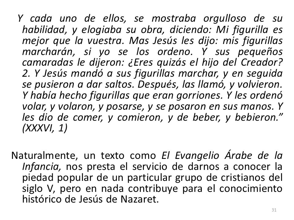 Y cada uno de ellos, se mostraba orgulloso de su habilidad, y elogiaba su obra, diciendo: Mi figurilla es mejor que la vuestra. Mas Jesús les dijo: mis figurillas marcharán, si yo se los ordeno. Y sus pequeños camaradas le dijeron: ¿Eres quizás el hijo del Creador 2. Y Jesús mandó a sus figurillas marchar, y en seguida se pusieron a dar saltos. Después, las llamó, y volvieron. Y había hecho figurillas que eran gorriones. Y les ordenó volar, y volaron, y posarse, y se posaron en sus manos. Y les dio de comer, y comieron, y de beber, y bebieron. (XXXVI, 1)