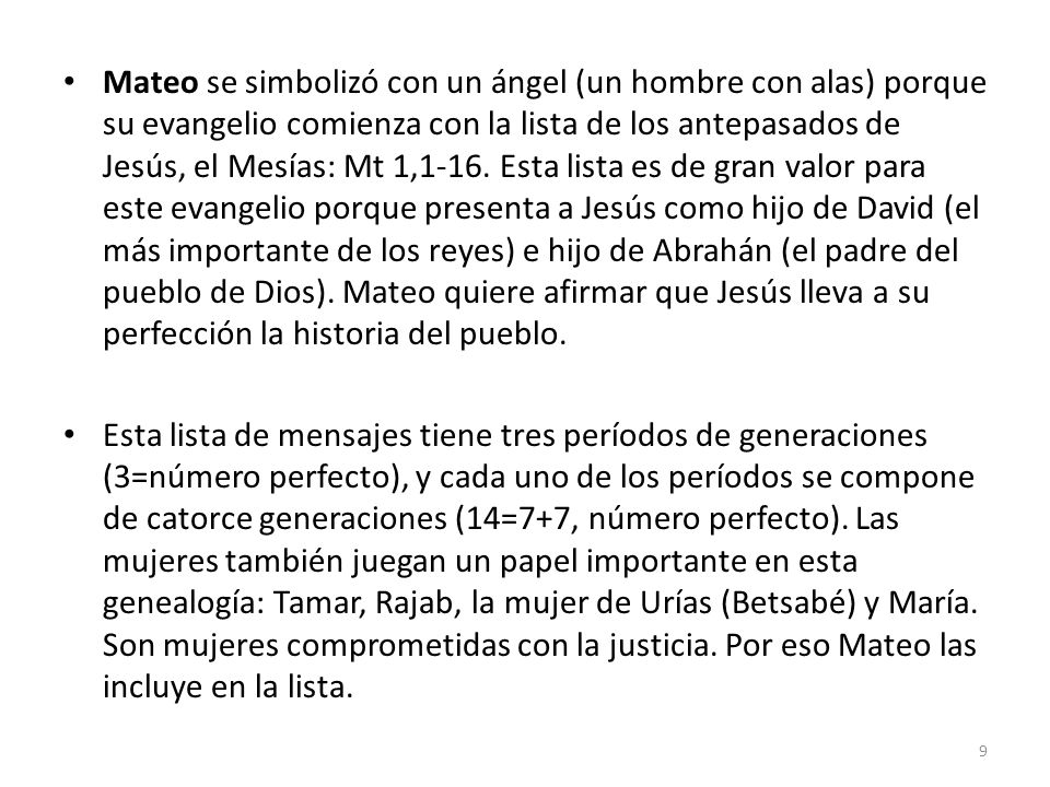 Mateo se simbolizó con un ángel (un hombre con alas) porque su evangelio comienza con la lista de los antepasados de Jesús, el Mesías: Mt 1,1-16. Esta lista es de gran valor para este evangelio porque presenta a Jesús como hijo de David (el más importante de los reyes) e hijo de Abrahán (el padre del pueblo de Dios). Mateo quiere afirmar que Jesús lleva a su perfección la historia del pueblo.