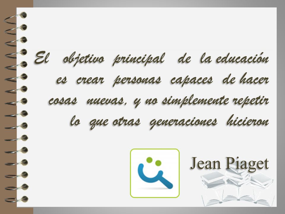 El objetivo principal de la educación es crear personas capaces de hacer cosas nuevas, y no simplemente repetir lo que otras generaciones hicieron Jean Piaget