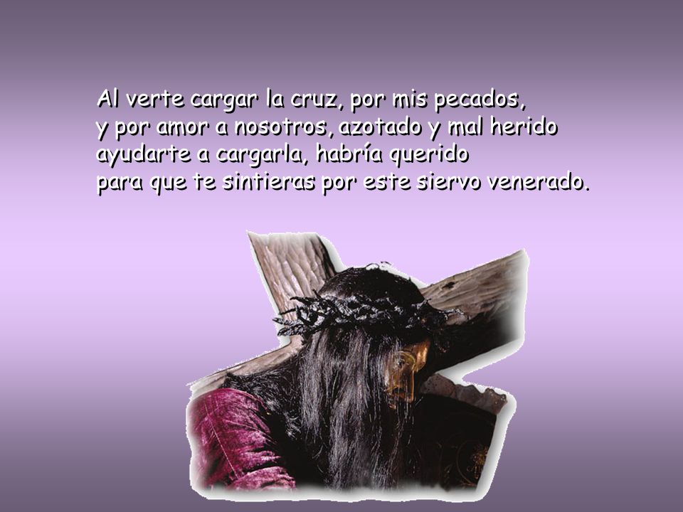 Al verte cargar la cruz, por mis pecados, y por amor a nosotros, azotado y mal herido ayudarte a cargarla, habría querido para que te sintieras por este siervo venerado.