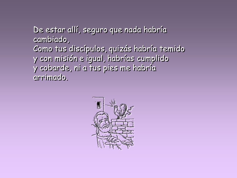 De estar allí, seguro que nada habría cambiado, Como tus discípulos, quizás habría temido y con misión e igual, habrías cumplido y cobarde, ni a tus pies me habría arrimado.