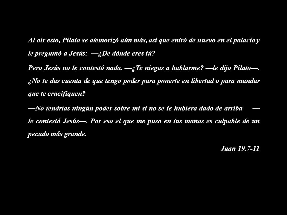 Al oír esto, Pilato se atemorizó aún más, así que entró de nuevo en el palacio y le preguntó a Jesús: —¿De dónde eres tú.
