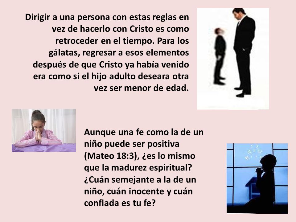Dirigir a una persona con estas reglas en vez de hacerlo con Cristo es como retroceder en el tiempo. Para los gálatas, regresar a esos elementos después de que Cristo ya había venido era como si el hijo adulto deseara otra vez ser menor de edad.