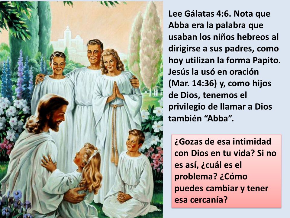 Lee Gálatas 4:6. Nota que Abba era la palabra que usaban los niños hebreos al dirigirse a sus padres, como hoy utilizan la forma Papito. Jesús la usó en oración (Mar. 14:36) y, como hijos de Dios, tenemos el privilegio de llamar a Dios también Abba .