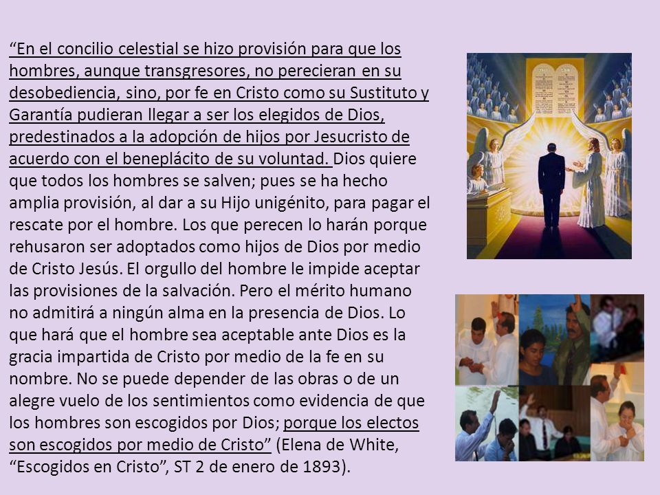 En el concilio celestial se hizo provisión para que los hombres, aunque transgresores, no perecieran en su desobediencia, sino, por fe en Cristo como su Sustituto y Garantía pudieran llegar a ser los elegidos de Dios, predestinados a la adopción de hijos por Jesucristo de acuerdo con el beneplácito de su voluntad.