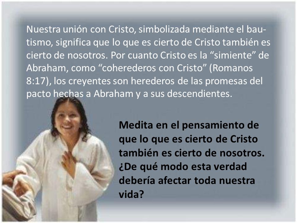 Nuestra unión con Cristo, simbolizada mediante el bau-tismo, significa que lo que es cierto de Cristo también es cierto de nosotros. Por cuanto Cristo es la simiente de Abraham, como coherederos con Cristo (Romanos 8:17), los creyentes son herederos de las promesas del pacto hechas a Abraham y a sus descendientes.