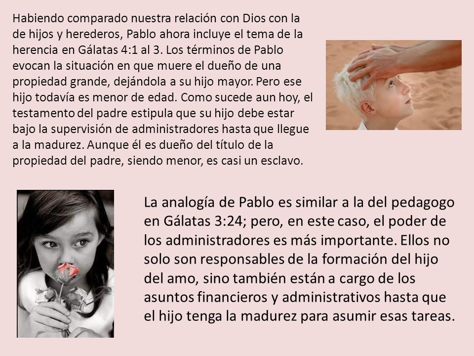 Habiendo comparado nuestra relación con Dios con la de hijos y herederos, Pablo ahora incluye el tema de la herencia en Gálatas 4:1 al 3. Los términos de Pablo evocan la situación en que muere el dueño de una propiedad grande, dejándola a su hijo mayor. Pero ese hijo todavía es menor de edad. Como sucede aun hoy, el testamento del padre estipula que su hijo debe estar bajo la supervisión de administradores hasta que llegue a la madurez. Aunque él es dueño del título de la propiedad del padre, siendo menor, es casi un esclavo.
