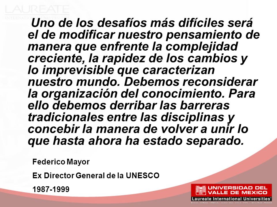 Uno de los desafíos más difíciles será el de modificar nuestro pensamiento de manera que enfrente la complejidad creciente, la rapidez de los cambios y lo imprevisible que caracterizan nuestro mundo. Debemos reconsiderar la organización del conocimiento. Para ello debemos derribar las barreras tradicionales entre las disciplinas y concebir la manera de volver a unir lo que hasta ahora ha estado separado.