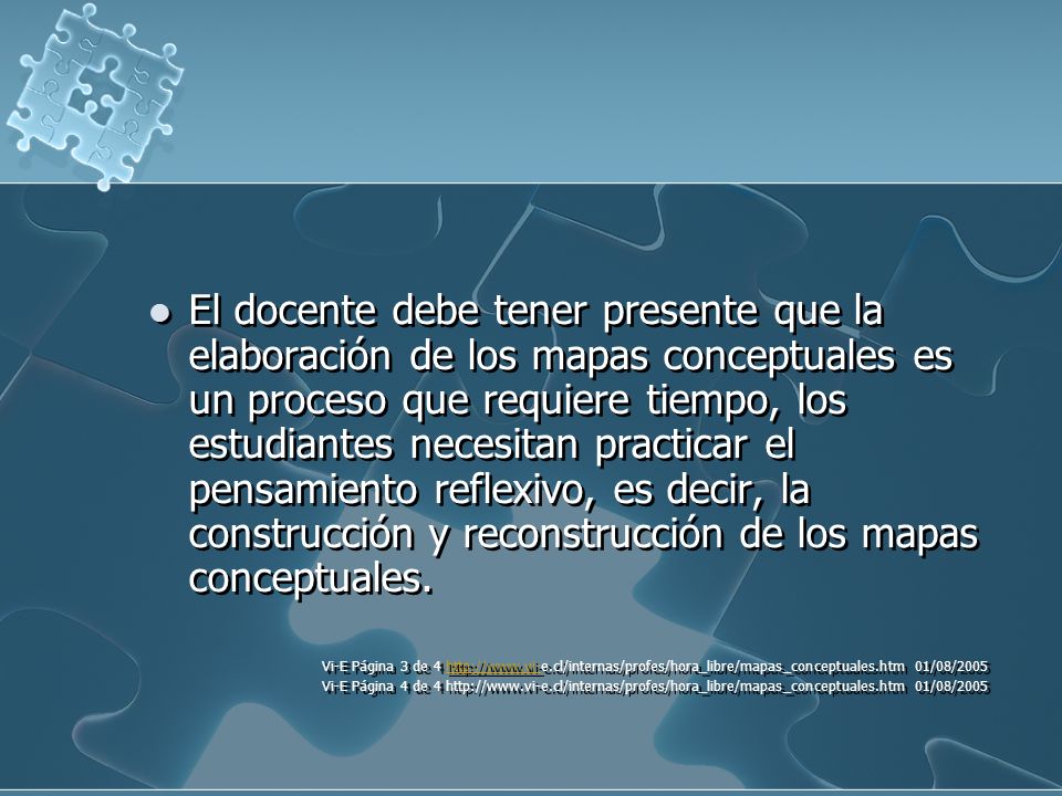 El docente debe tener presente que la elaboración de los mapas conceptuales es un proceso que requiere tiempo, los estudiantes necesitan practicar el pensamiento reflexivo, es decir, la construcción y reconstrucción de los mapas conceptuales.