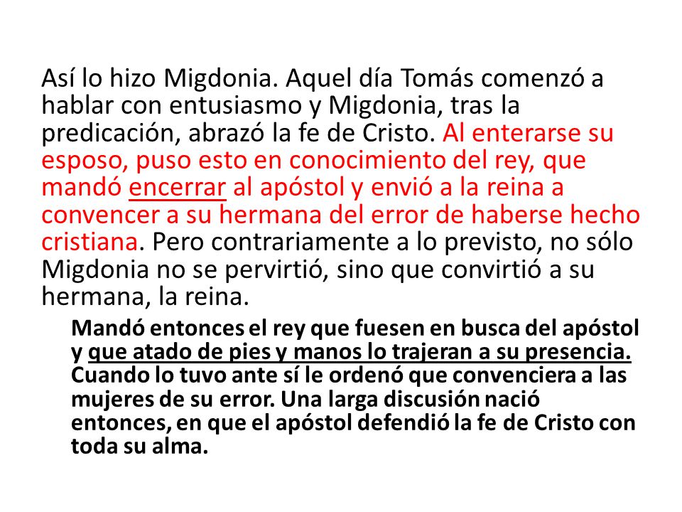 Así lo hizo Migdonia. Aquel día Tomás comenzó a hablar con entusiasmo y Migdonia, tras la predicación, abrazó la fe de Cristo. Al enterarse su esposo, puso esto en conocimiento del rey, que mandó encerrar al apóstol y envió a la reina a convencer a su hermana del error de haberse hecho cristiana. Pero contrariamente a lo previsto, no sólo Migdonia no se pervirtió, sino que convirtió a su hermana, la reina.