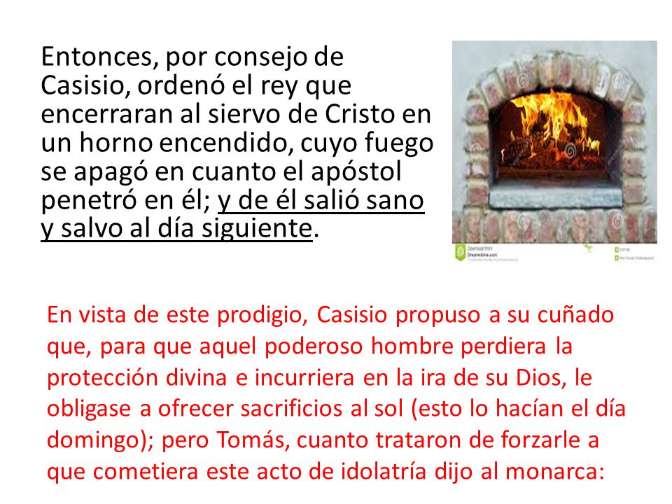 Entonces, por consejo de Casisio, ordenó el rey que encerraran al siervo de Cristo en un horno encendido, cuyo fuego se apagó en cuanto el apóstol penetró en él; y de él salió sano y salvo al día siguiente.