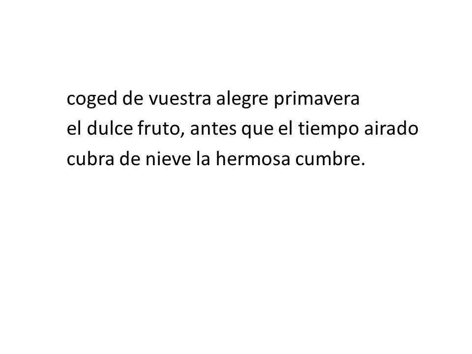coged de vuestra alegre primavera el dulce fruto, antes que el tiempo airado cubra de nieve la hermosa cumbre.