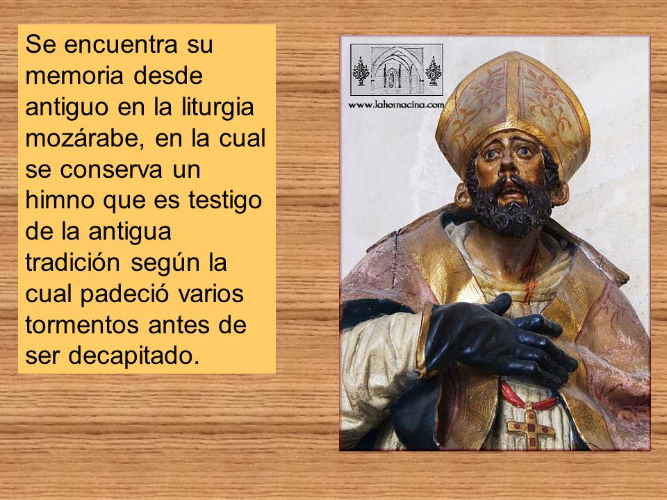 Se encuentra su memoria desde antiguo en la liturgia mozárabe, en la cual se conserva un himno que es testigo de la antigua tradición según la cual padeció varios tormentos antes de ser decapitado.