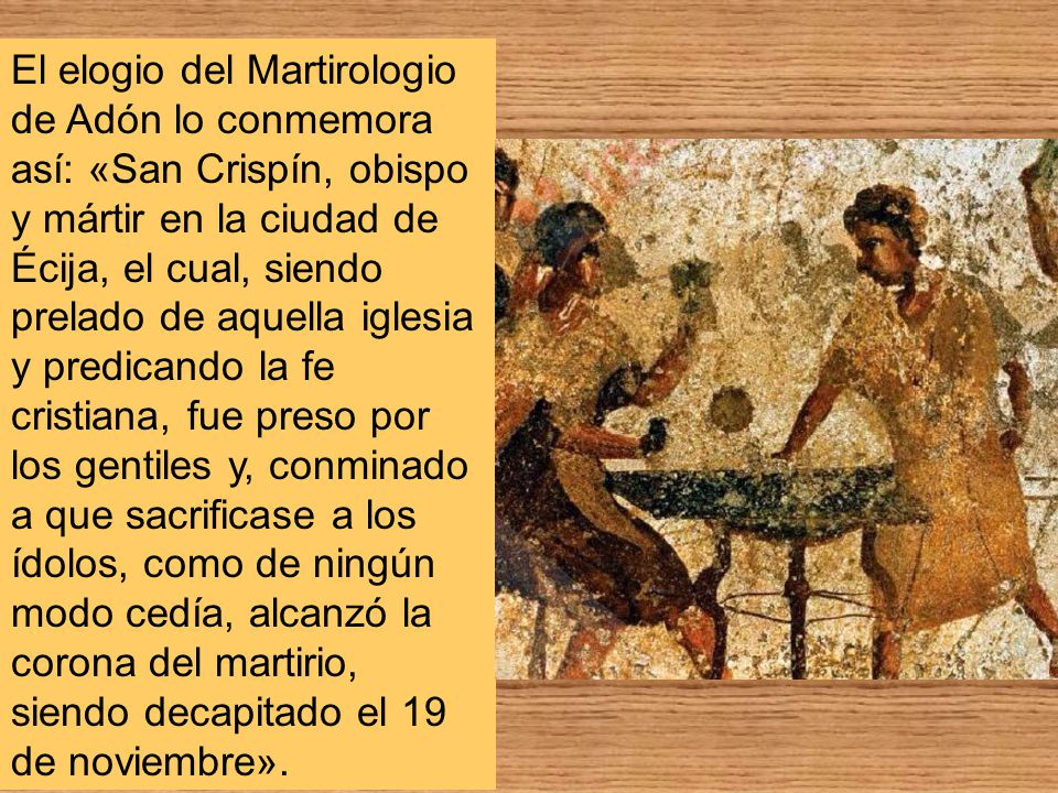 El elogio del Martirologio de Adón lo conmemora así: «San Crispín, obispo y mártir en la ciudad de Écija, el cual, siendo prelado de aquella iglesia y predicando la fe cristiana, fue preso por los gentiles y, conminado a que sacrificase a los ídolos, como de ningún modo cedía, alcanzó la corona del martirio, siendo decapitado el 19 de noviembre».