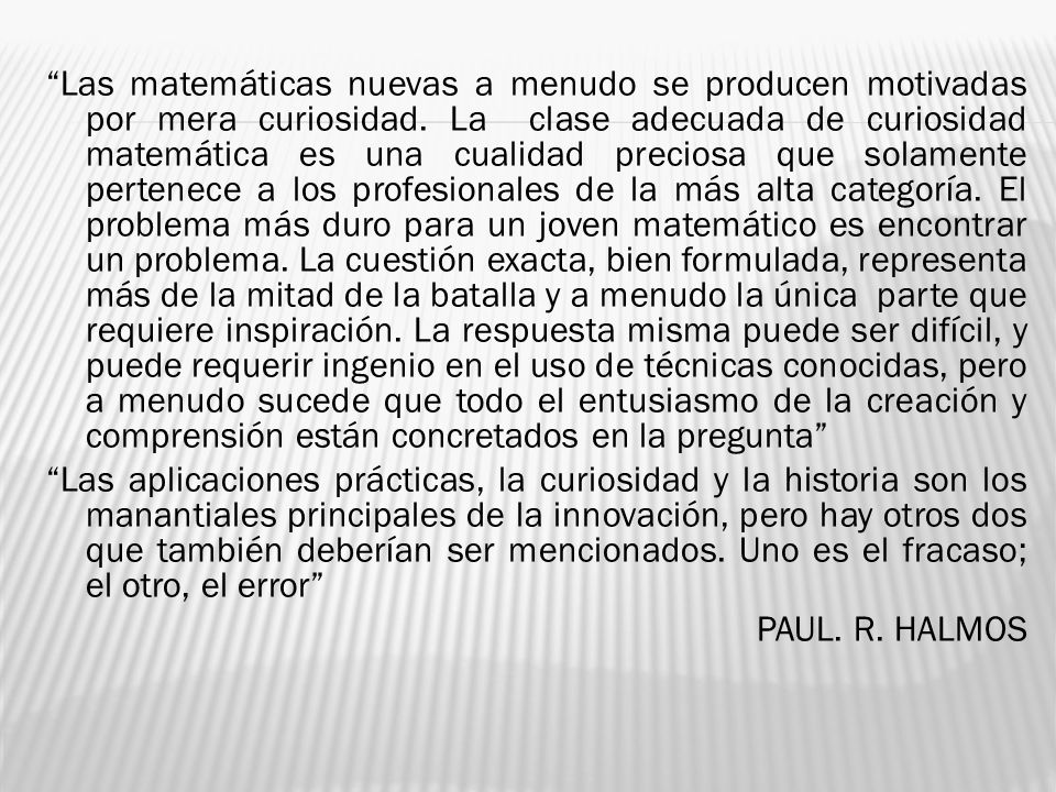 Las matemáticas nuevas a menudo se producen motivadas por mera curiosidad. La clase adecuada de curiosidad matemática es una cualidad preciosa que solamente pertenece a los profesionales de la más alta categoría. El problema más duro para un joven matemático es encontrar un problema. La cuestión exacta, bien formulada, representa más de la mitad de la batalla y a menudo la única parte que requiere inspiración. La respuesta misma puede ser difícil, y puede requerir ingenio en el uso de técnicas conocidas, pero a menudo sucede que todo el entusiasmo de la creación y comprensión están concretados en la pregunta