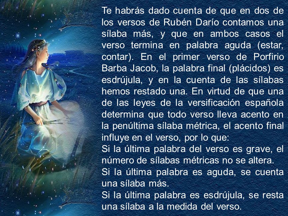 Te habrás dado cuenta de que en dos de los versos de Rubén Darío contamos una sílaba más, y que en ambos casos el verso termina en palabra aguda (estar, contar). En el primer verso de Porfirio Barba Jacob, la palabra final (plácidos) es esdrújula, y en la cuenta de las sílabas hemos restado una. En virtud de que una de las leyes de la versificación española determina que todo verso lleva acento en la penúltima sílaba métrica, el acento final influye en el verso, por lo que: