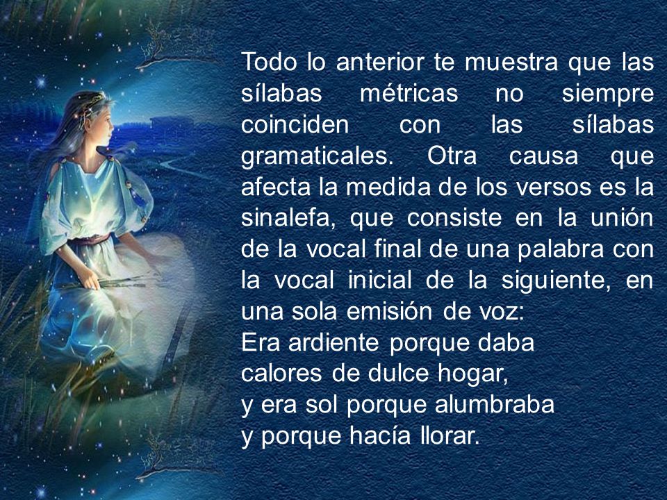 Todo lo anterior te muestra que las sílabas métricas no siempre coinciden con las sílabas gramaticales. Otra causa que afecta la medida de los versos es la sinalefa, que consiste en la unión de la vocal final de una palabra con la vocal inicial de la siguiente, en una sola emisión de voz: