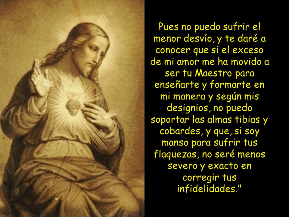 Pues no puedo sufrir el menor desvío, y te daré a conocer que si el exceso de mi amor me ha movido a ser tu Maestro para enseñarte y formarte en mi manera y según mis designios, no puedo soportar las almas tibias y cobardes, y que, si soy manso para sufrir tus flaquezas, no seré menos severo y exacto en corregir tus infidelidades.