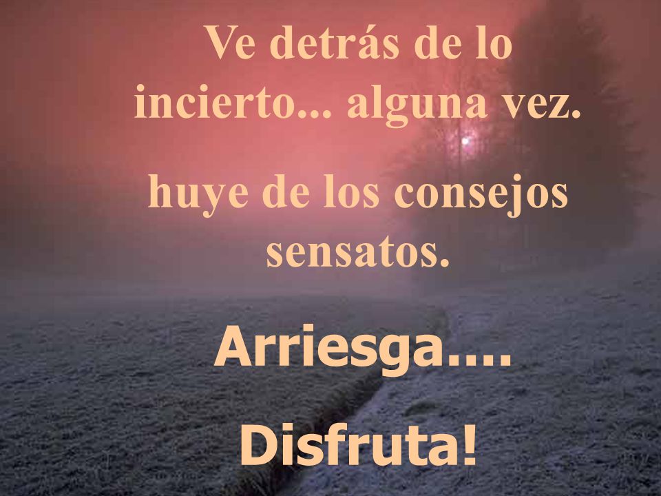 Ve detrás de lo incierto... alguna vez. huye de los consejos sensatos.